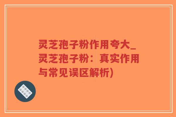 灵芝孢子粉作用夸大_灵芝孢子粉：真实作用与常见误区解析)