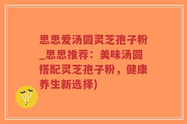 思思爱汤圆灵芝孢子粉_思思推荐：美味汤圆搭配灵芝孢子粉，健康养生新选择)