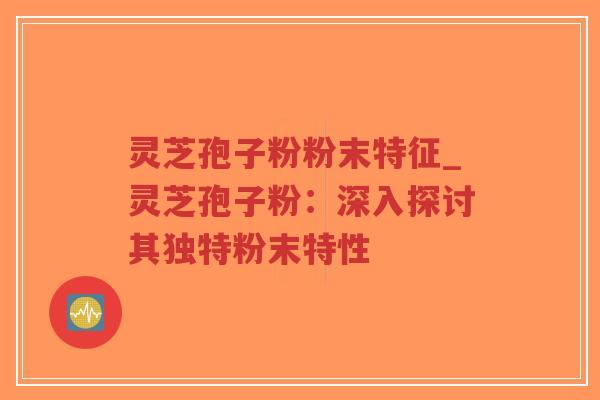 灵芝孢子粉粉末特征_灵芝孢子粉：深入探讨其独特粉末特性