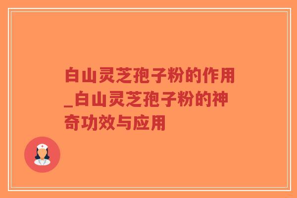 白山灵芝孢子粉的作用_白山灵芝孢子粉的神奇功效与应用