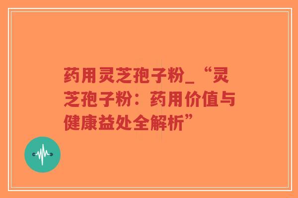 药用灵芝孢子粉_“灵芝孢子粉：药用价值与健康益处全解析”