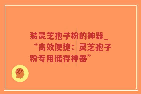 装灵芝孢子粉的神器_“高效便捷：灵芝孢子粉专用储存神器”