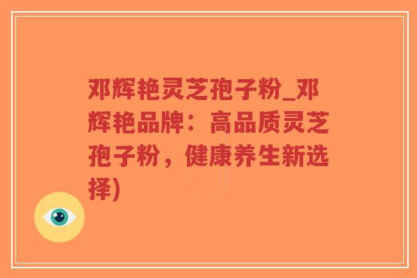 邓辉艳灵芝孢子粉_邓辉艳品牌：高品质灵芝孢子粉，健康养生新选择)