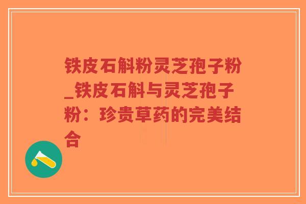 铁皮石斛粉灵芝孢子粉_铁皮石斛与灵芝孢子粉：珍贵草药的完美结合