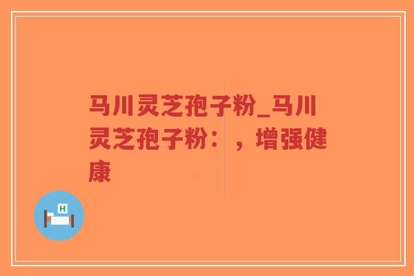 马川灵芝孢子粉_马川灵芝孢子粉：，增强健康