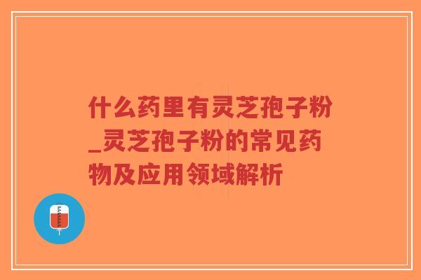 什么药里有灵芝孢子粉_灵芝孢子粉的常见药物及应用领域解析