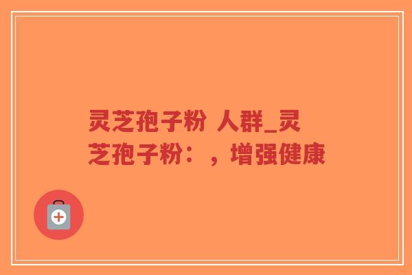 灵芝孢子粉 人群_灵芝孢子粉：，增强健康