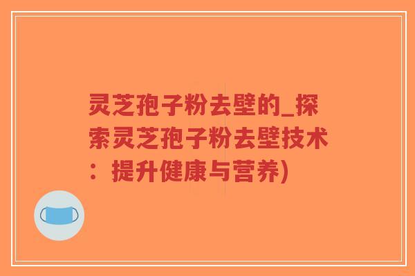 灵芝孢子粉去壁的_探索灵芝孢子粉去壁技术：提升健康与营养)
