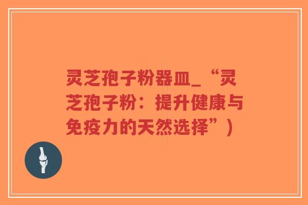 灵芝孢子粉器皿_“灵芝孢子粉：提升健康与免疫力的天然选择”)