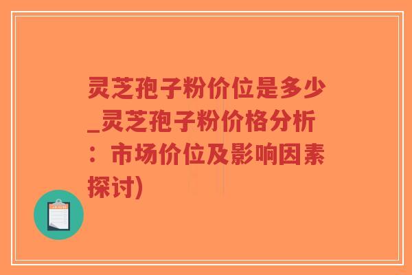 灵芝孢子粉价位是多少_灵芝孢子粉价格分析：市场价位及影响因素探讨)