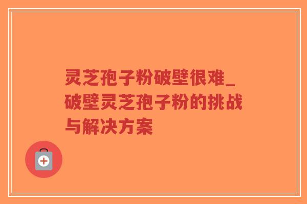 灵芝孢子粉破壁很难_破壁灵芝孢子粉的挑战与解决方案