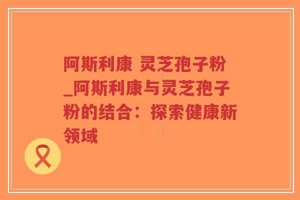 阿斯利康 灵芝孢子粉_阿斯利康与灵芝孢子粉的结合：探索健康新领域