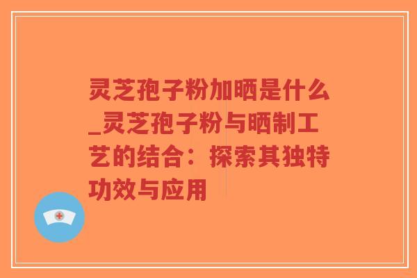 灵芝孢子粉加晒是什么_灵芝孢子粉与晒制工艺的结合：探索其独特功效与应用