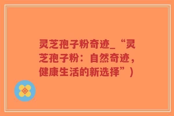 灵芝孢子粉奇迹_“灵芝孢子粉:自然奇迹,健康生活的新选择”) 灵芝孢子粉奇迹_“灵芝孢子粉:自然奇迹,健康生活的新选择”)