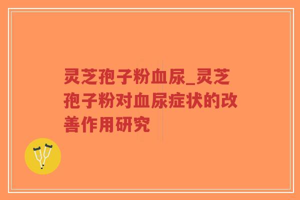 灵芝孢子粉尿_灵芝孢子粉对尿症状的改善作用研究 灵芝孢子粉尿_灵芝孢子粉对尿症状的改善作用研究