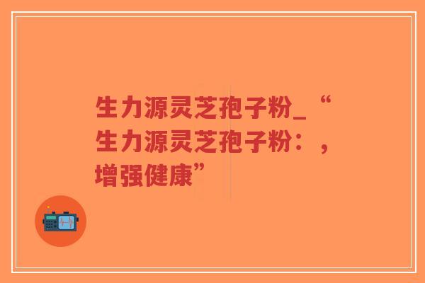 生力源灵芝孢子粉_“生力源灵芝孢子粉：，增强健康”