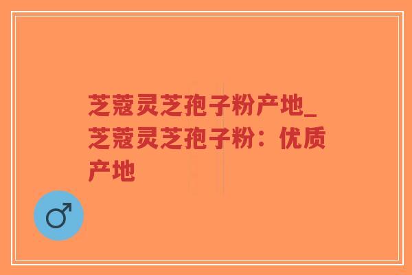芝蔻灵芝孢子粉产地_芝蔻灵芝孢子粉：优质产地