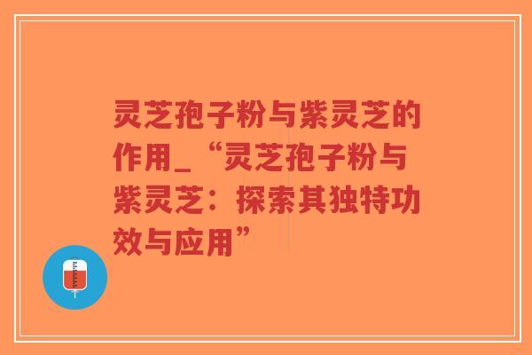 灵芝孢子粉与紫灵芝的作用_“灵芝孢子粉与紫灵芝：探索其独特功效与应用”