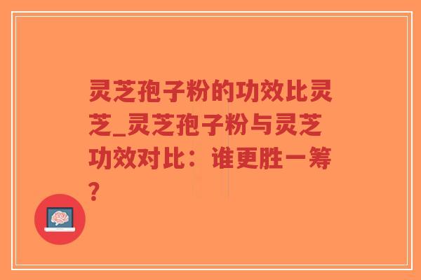 灵芝孢子粉的功效比灵芝_灵芝孢子粉与灵芝功效对比：谁更胜一筹？