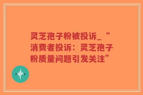 灵芝孢子粉被投诉_“消费者投诉：灵芝孢子粉质量问题引发关注”