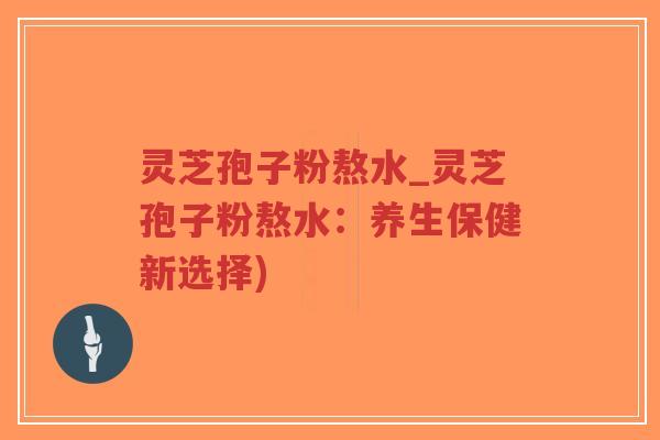 灵芝孢子粉熬水_灵芝孢子粉熬水：养生保健新选择)