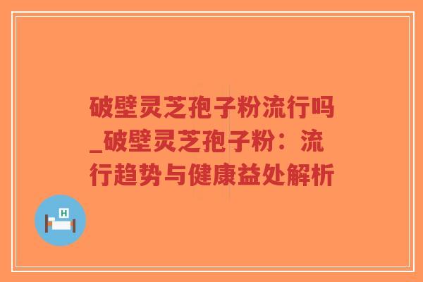 破壁灵芝孢子粉流行吗_破壁灵芝孢子粉：流行趋势与健康益处解析