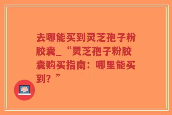 去哪能买到灵芝孢子粉胶囊_“灵芝孢子粉胶囊购买指南：哪里能买到？”
