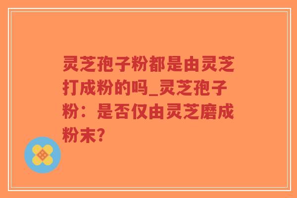 灵芝孢子粉都是由灵芝打成粉的吗_灵芝孢子粉：是否仅由灵芝磨成粉末？
