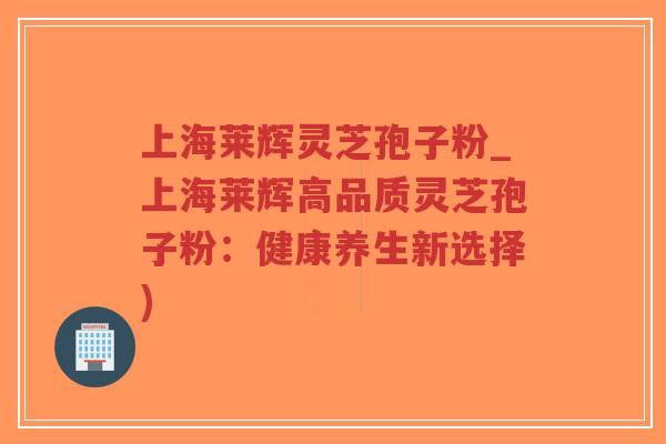 上海莱辉灵芝孢子粉_上海莱辉高品质灵芝孢子粉：健康养生新选择)