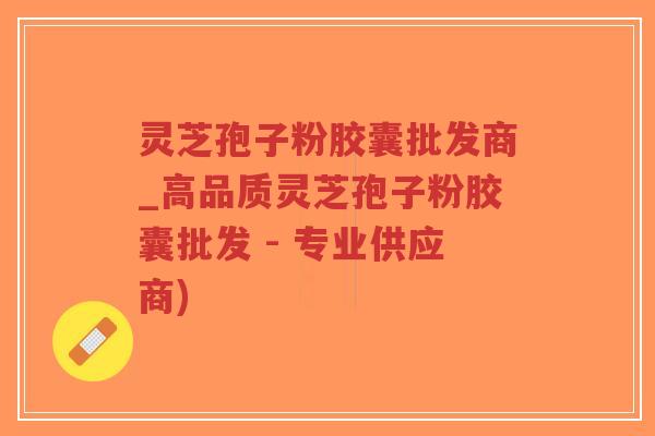 灵芝孢子粉胶囊批发商_高品质灵芝孢子粉胶囊批发 - 专业供应商)