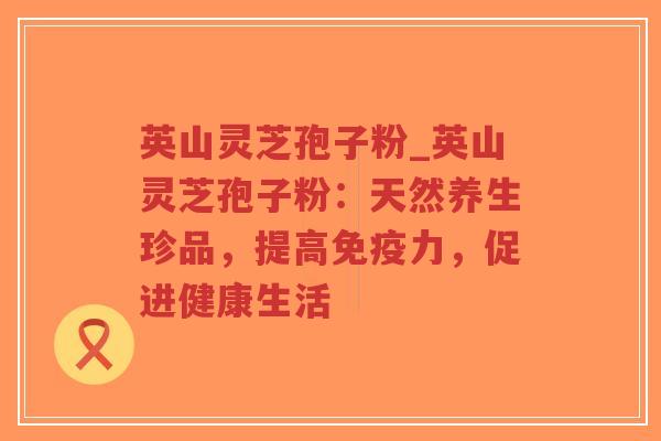 英山灵芝孢子粉_英山灵芝孢子粉：天然养生珍品，提高免疫力，促进健康生活
