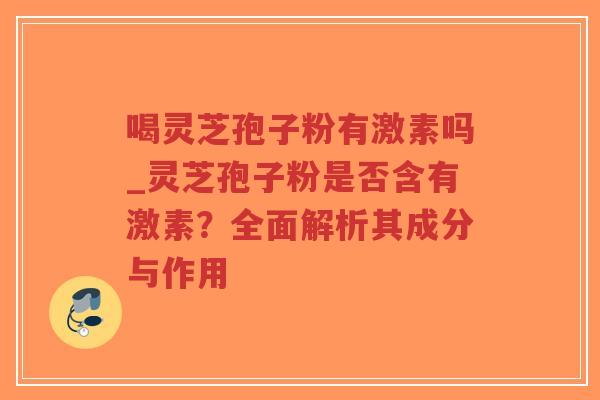 喝灵芝孢子粉有激素吗_灵芝孢子粉是否含有激素？全面解析其成分与作用