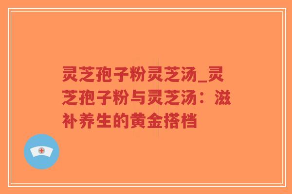 灵芝孢子粉灵芝汤_灵芝孢子粉与灵芝汤：滋补养生的黄金搭档
