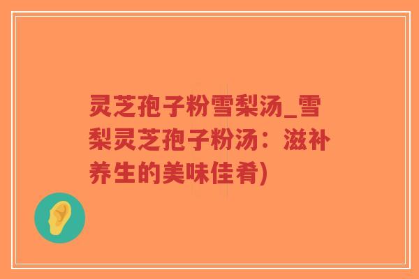 灵芝孢子粉雪梨汤_雪梨灵芝孢子粉汤：滋补养生的美味佳肴)