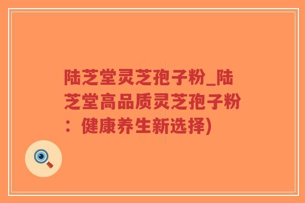 陆芝堂灵芝孢子粉_陆芝堂高品质灵芝孢子粉：健康养生新选择)