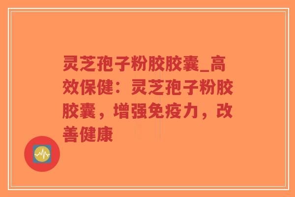 灵芝孢子粉胶胶囊_高效保健：灵芝孢子粉胶胶囊，增强免疫力，改善健康