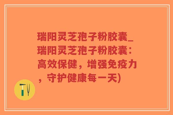 瑞阳灵芝孢子粉胶囊_瑞阳灵芝孢子粉胶囊：高效保健，增强免疫力，守护健康每一天)