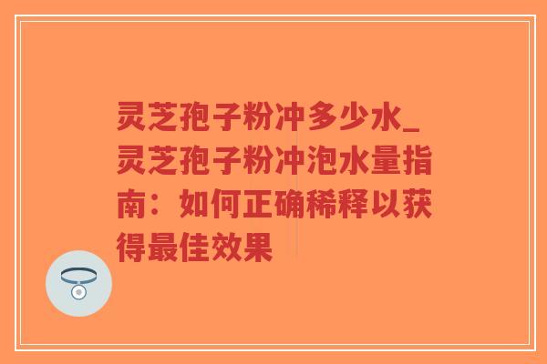 灵芝孢子粉冲多少水_灵芝孢子粉冲泡水量指南：如何正确稀释以获得最佳效果