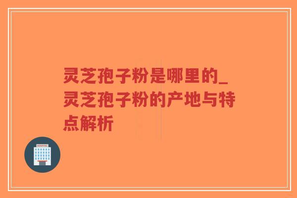 灵芝孢子粉是哪里的_灵芝孢子粉的产地与特点解析