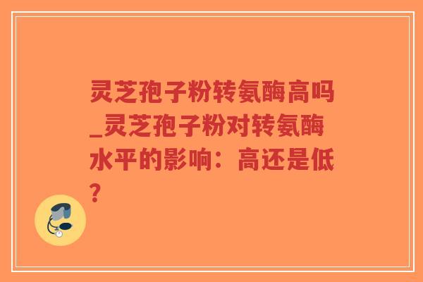 灵芝孢子粉转氨酶高吗_灵芝孢子粉对转氨酶水平的影响：高还是低？