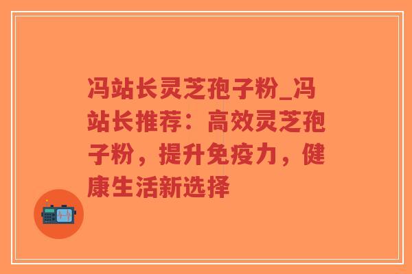 冯站长灵芝孢子粉_冯站长推荐：高效灵芝孢子粉，提升免疫力，健康生活新选择