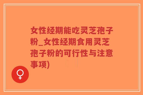 女性经期能吃灵芝孢子粉_女性经期食用灵芝孢子粉的可行性与注意事项)