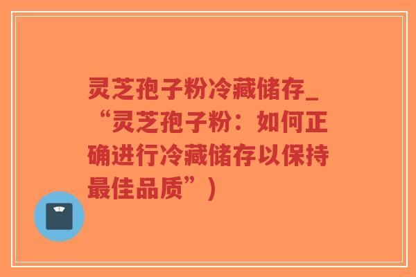 灵芝孢子粉冷藏储存_“灵芝孢子粉：如何正确进行冷藏储存以保持最佳品质”)