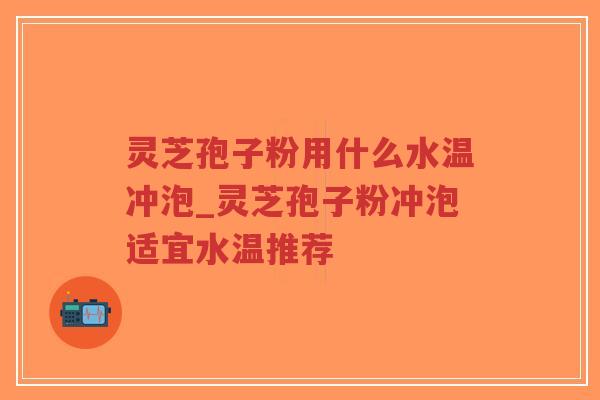灵芝孢子粉用什么水温冲泡_灵芝孢子粉冲泡适宜水温推荐