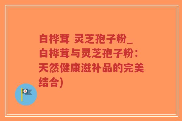 白桦茸 灵芝孢子粉_白桦茸与灵芝孢子粉：天然健康滋补品的完美结合)