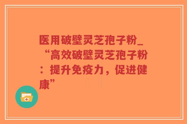 医用破壁灵芝孢子粉_“高效破壁灵芝孢子粉：提升免疫力，促进健康”