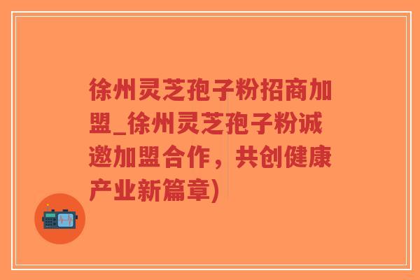 徐州灵芝孢子粉招商加盟_徐州灵芝孢子粉诚邀加盟合作，共创健康产业新篇章)