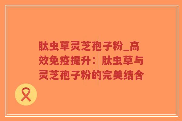 肽虫草灵芝孢子粉_高效免疫提升：肽虫草与灵芝孢子粉的完美结合