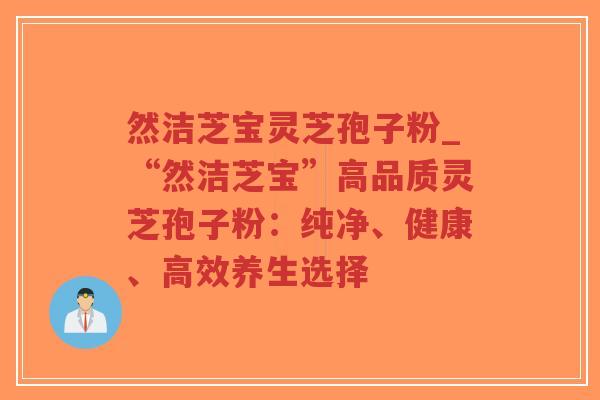 然洁芝宝灵芝孢子粉_“然洁芝宝”高品质灵芝孢子粉：纯净、健康、高效养生选择