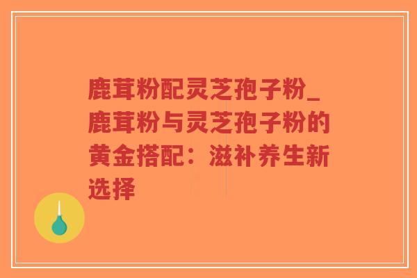 鹿茸粉配灵芝孢子粉_鹿茸粉与灵芝孢子粉的黄金搭配:滋补养生新选择 鹿茸粉配灵芝孢子粉_鹿茸粉与灵芝孢子粉的黄金搭配:滋补养生新选择